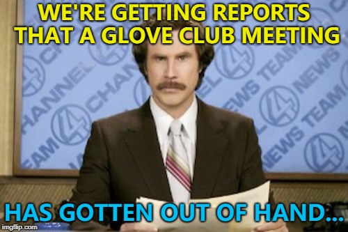 The first rule of Glove Club is... :) | WE'RE GETTING REPORTS THAT A GLOVE CLUB MEETING; HAS GOTTEN OUT OF HAND... | image tagged in memes,ron burgundy,glove club,out of hand | made w/ Imgflip meme maker