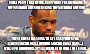 Lebron James | SINCE PEOPLE ARE BEING SUSPENDED FOR HUMMING THE NATIONAL ANTHEM DURING THE NATIONAL ANTHEM; THEN I GUESS IM GOING TO GET SUSPENDED FOR PLAYING BASKETBALL DURING A BASKETBALL GAME...I WILL NOW ANNOUNCE MY RETIREMENT BEFORE I GET FINED. | image tagged in lebron james | made w/ Imgflip meme maker