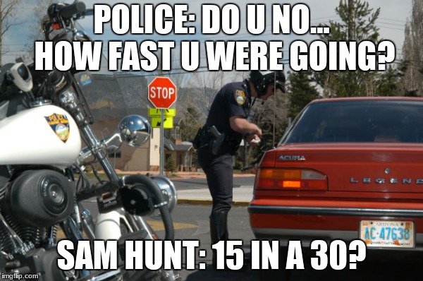 How fast u were going. | POLICE: DO U NO... HOW FAST U WERE GOING? SAM HUNT: 15 IN A 30? | image tagged in police pull over,sam hunt,need for speed | made w/ Imgflip meme maker