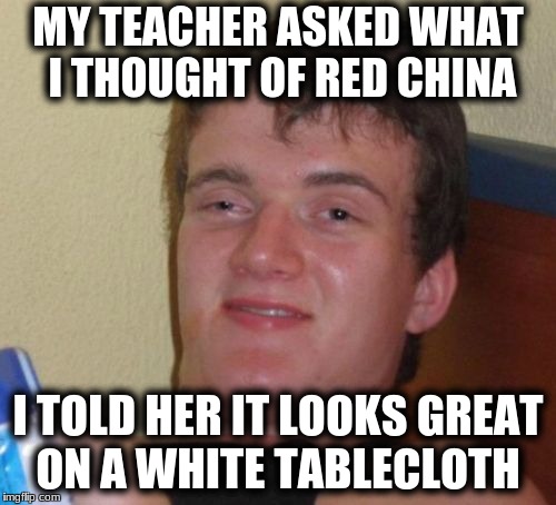 10 Guy Meme | MY TEACHER ASKED WHAT I THOUGHT OF RED CHINA; I TOLD HER IT LOOKS GREAT ON A WHITE TABLECLOTH | image tagged in memes,10 guy | made w/ Imgflip meme maker