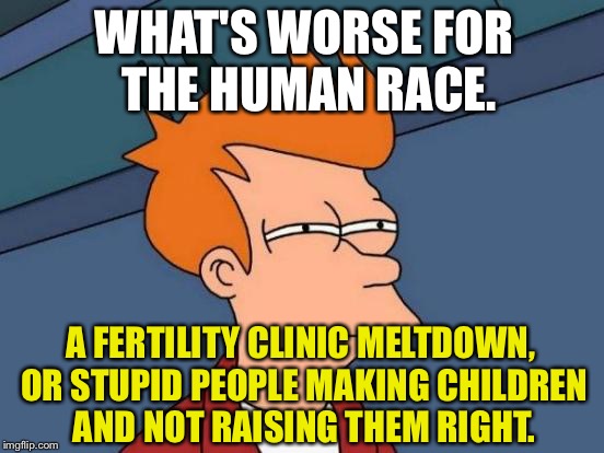 Recycled Mencia joke about stupid parents | WHAT'S WORSE FOR THE HUMAN RACE. A FERTILITY CLINIC MELTDOWN, OR STUPID PEOPLE MAKING CHILDREN AND NOT RAISING THEM RIGHT. | image tagged in memes,futurama fry,making,baby,children,bad parents | made w/ Imgflip meme maker