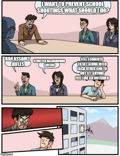 Boardroom Meeting Suggestion | I WANT TO PREVENT SCHOOL SHOOTINGS WHAT SHOULD I DO? STRICTER BACKGROUND CHECKS; TELL STUDENTS TO GET ALONG WITH EACH OTHER AND TO NOT LET ANYONE FEEL LIKE AN OUTSIDER; BAN ASSAULT RIFLES | image tagged in memes,boardroom meeting suggestion | made w/ Imgflip meme maker