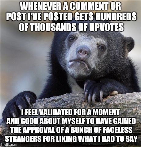 Confession Bear Meme | WHENEVER A COMMENT OR POST I'VE POSTED GETS HUNDREDS OF THOUSANDS OF UPVOTES; I FEEL VALIDATED FOR A MOMENT AND GOOD ABOUT MYSELF TO HAVE GAINED THE APPROVAL OF A BUNCH OF FACELESS STRANGERS FOR LIKING WHAT I HAD TO SAY | image tagged in memes,confession bear | made w/ Imgflip meme maker