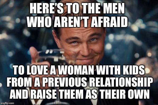 Leonardo Dicaprio Cheers | HERE’S TO THE MEN WHO AREN’T AFRAID; TO LOVE A WOMAN WITH KIDS FROM A PREVIOUS RELATIONSHIP AND RAISE THEM AS THEIR OWN | image tagged in memes,leonardo dicaprio cheers | made w/ Imgflip meme maker