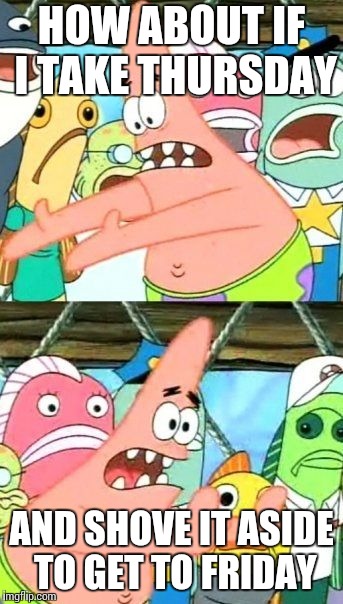 Put It Somewhere Else Patrick | HOW ABOUT IF I TAKE THURSDAY; AND SHOVE IT ASIDE TO GET TO FRIDAY | image tagged in memes,put it somewhere else patrick | made w/ Imgflip meme maker