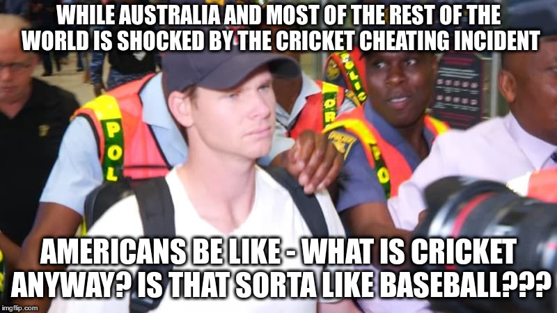It's a Global World! Well, sort of ... | WHILE AUSTRALIA AND MOST OF THE REST OF THE WORLD IS SHOCKED BY THE CRICKET CHEATING INCIDENT; AMERICANS BE LIKE - WHAT IS CRICKET ANYWAY? IS THAT SORTA LIKE BASEBALL??? | image tagged in australia,america,sports,usa,cheating,outrage | made w/ Imgflip meme maker