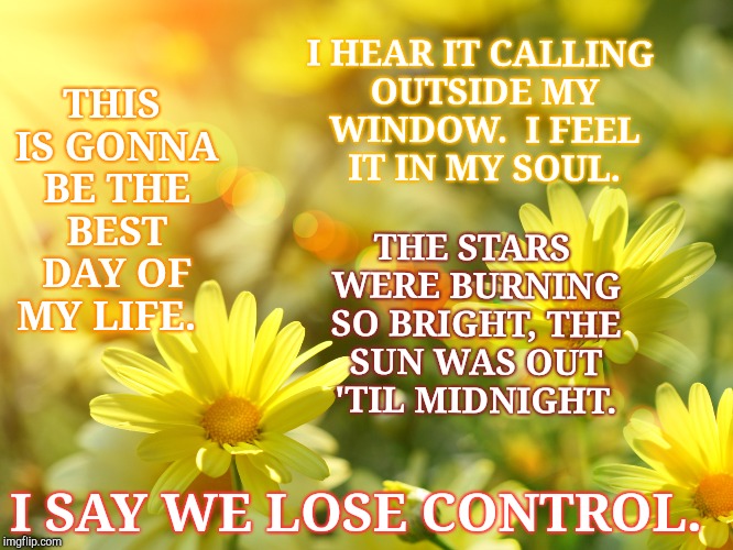 This is going to be the best day of my life. | I HEAR IT CALLING OUTSIDE MY WINDOW.  I FEEL IT IN MY SOUL. THIS IS GONNA BE THE BEST DAY OF MY LIFE. THE STARS WERE BURNING SO BRIGHT, THE SUN WAS OUT 'TIL MIDNIGHT. I SAY WE LOSE CONTROL. | image tagged in soul,happy,magic,witch,wicked,sunshine | made w/ Imgflip meme maker