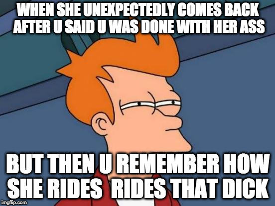 Futurama Fry | WHEN SHE UNEXPECTEDLY COMES BACK AFTER U SAID U WAS DONE WITH HER ASS; BUT THEN U REMEMBER HOW SHE RIDES  RIDES THAT DICK | image tagged in memes,futurama fry | made w/ Imgflip meme maker