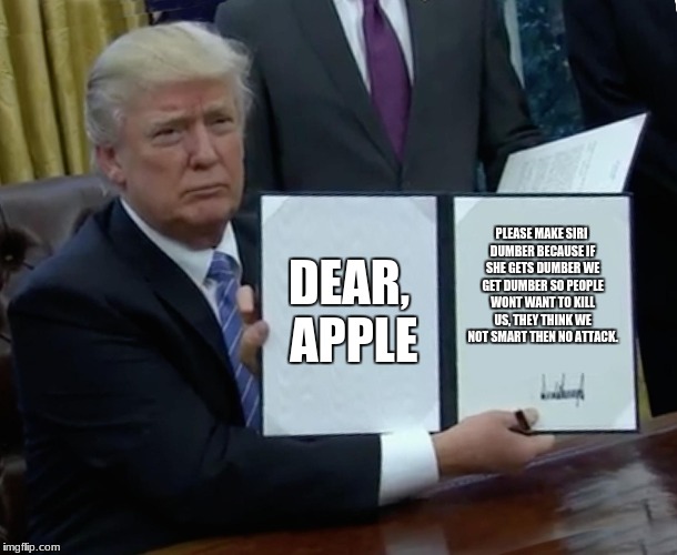 Trump Bill Signing Meme | DEAR, APPLE; PLEASE MAKE SIRI DUMBER BECAUSE IF SHE GETS DUMBER WE GET DUMBER SO PEOPLE WONT WANT TO KILL US, THEY THINK WE NOT SMART THEN NO ATTACK. | image tagged in memes,trump bill signing | made w/ Imgflip meme maker