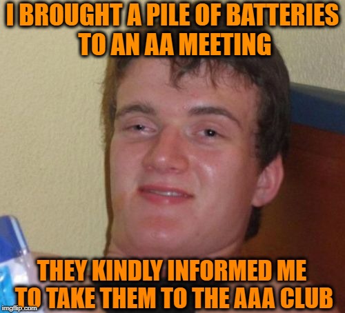 Maybe He Should Call the A-Team? | I BROUGHT A PILE OF BATTERIES TO AN AA MEETING; THEY KINDLY INFORMED ME TO TAKE THEM TO THE AAA CLUB | image tagged in memes,10 guy,pun,funny | made w/ Imgflip meme maker