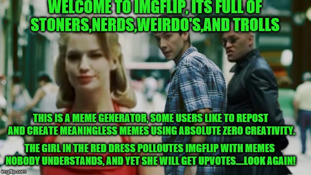 welcome to imgflip | WELCOME TO IMGFLIP, ITS FULL OF STONERS,NERDS,WEIRDO'S,AND TROLLS; THIS IS A MEME GENERATOR, SOME USERS LIKE TO REPOST AND CREATE MEANINGLESS MEMES USING ABSOLUTE ZERO CREATIVITY. THE GIRL IN THE RED DRESS POLLOUTES IMGFLIP WITH MEMES NOBODY UNDERSTANDS, AND YET SHE WILL GET UPVOTES....LOOK AGAIN! | image tagged in distracted boyfriend matrix edition,welcome to the matrix,imgflip users,meanwhile on imgflip,troll | made w/ Imgflip meme maker