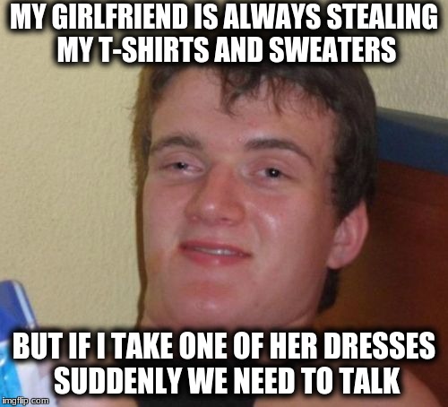 10 Guy Meme | MY GIRLFRIEND IS ALWAYS STEALING MY T-SHIRTS AND SWEATERS; BUT IF I TAKE ONE OF HER DRESSES SUDDENLY WE NEED TO TALK | image tagged in memes,10 guy | made w/ Imgflip meme maker
