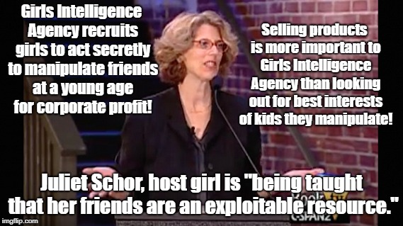 Advertisers turning kids against each other in secret for profit | Selling products is more important to Girls Intelligence Agency than looking out for best interests of kids they manipulate! Girls Intelligence Agency recruits girls to act secretly to manipulate friends at a young age for corporate profit! Juliet Schor, host girl is "being taught that her friends are an exploitable resource." | image tagged in advertising,education,psychological manipulation,propaganda | made w/ Imgflip meme maker