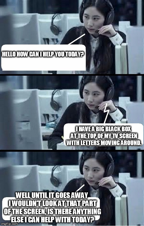 Call Center Rep | HELLO HOW CAN I HELP YOU TODAY? I HAVE A BIG BLACK BOX AT THE TOP OF MY TV SCREEN WITH LETTERS MOVING AROUND. WELL UNTIL IT GOES AWAY I WOULDN'T LOOK AT THAT PART OF THE SCREEN, IS THERE ANYTHING ELSE I CAN HELP WITH TODAY? | image tagged in call center rep | made w/ Imgflip meme maker