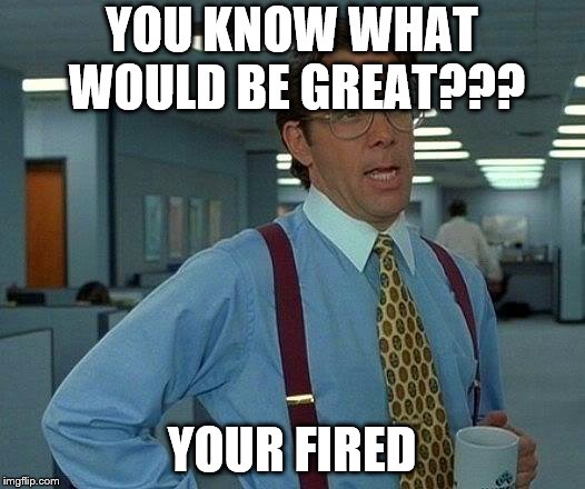 That Would Be Great Meme | YOU KNOW WHAT WOULD BE GREAT??? YOUR FIRED | image tagged in memes,that would be great | made w/ Imgflip meme maker