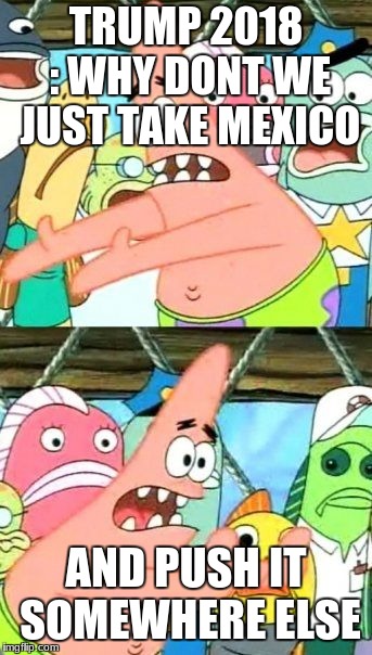 Put It Somewhere Else Patrick Meme | TRUMP 2018 : WHY DONT WE JUST TAKE MEXICO; AND PUSH IT SOMEWHERE ELSE | image tagged in memes,put it somewhere else patrick | made w/ Imgflip meme maker