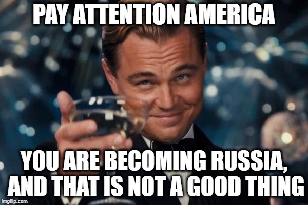 Leonardo Dicaprio Cheers Meme | PAY ATTENTION AMERICA; YOU ARE BECOMING RUSSIA, AND THAT IS NOT A GOOD THING | image tagged in memes,leonardo dicaprio cheers | made w/ Imgflip meme maker