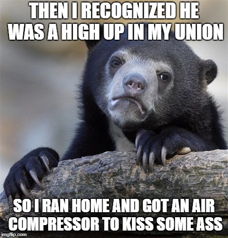 Confession Bear Meme | THEN I RECOGNIZED HE WAS A HIGH UP IN MY UNION; SO I RAN HOME AND GOT AN AIR COMPRESSOR TO KISS SOME ASS | image tagged in memes,confession bear,AdviceAnimals | made w/ Imgflip meme maker