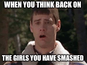 dumb and dumber gag | WHEN YOU THINK BACK ON; THE GIRLS YOU HAVE SMASHED | image tagged in dumb and dumber gag | made w/ Imgflip meme maker