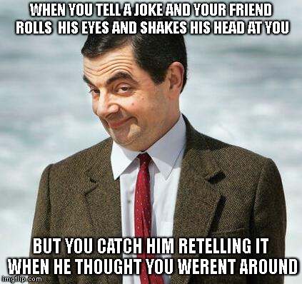 mr bean | WHEN YOU TELL A JOKE AND YOUR FRIEND ROLLS  HIS EYES AND SHAKES HIS HEAD AT YOU; BUT YOU CATCH HIM RETELLING IT WHEN HE THOUGHT YOU WERENT AROUND | image tagged in mr bean | made w/ Imgflip meme maker