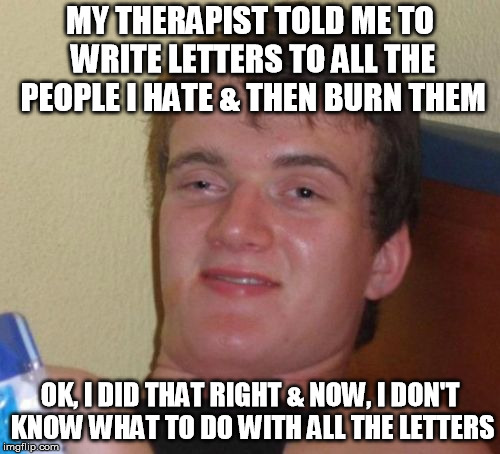 Well, That's What It Said To Do | MY THERAPIST TOLD ME TO WRITE LETTERS TO ALL THE PEOPLE I HATE & THEN BURN THEM; OK, I DID THAT RIGHT & NOW, I DON'T KNOW WHAT TO DO WITH ALL THE LETTERS | image tagged in memes,10 guy,funny memes,newest,stoned,stoner | made w/ Imgflip meme maker