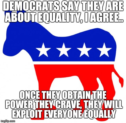 Logical Democrat | DEMOCRATS SAY THEY ARE ABOUT EQUALITY, I AGREE.. ONCE THEY OBTAIN THE POWER THEY CRAVE, THEY WILL EXPLOIT EVERYONE EQUALLY | image tagged in logical democrat | made w/ Imgflip meme maker