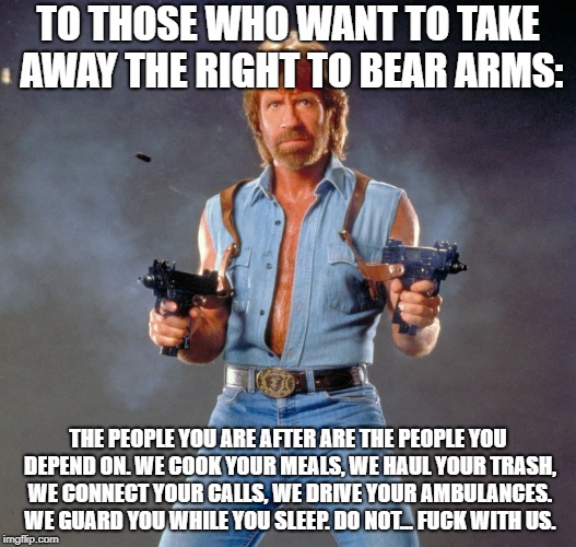 Chuck Norris Guns Meme | TO THOSE WHO WANT TO TAKE AWAY THE RIGHT TO BEAR ARMS:; THE PEOPLE YOU ARE AFTER ARE THE PEOPLE YOU DEPEND ON. WE COOK YOUR MEALS, WE HAUL YOUR TRASH, WE CONNECT YOUR CALLS, WE DRIVE YOUR AMBULANCES. WE GUARD YOU WHILE YOU SLEEP. DO NOT... FUCK WITH US. | image tagged in memes,chuck norris guns,chuck norris | made w/ Imgflip meme maker