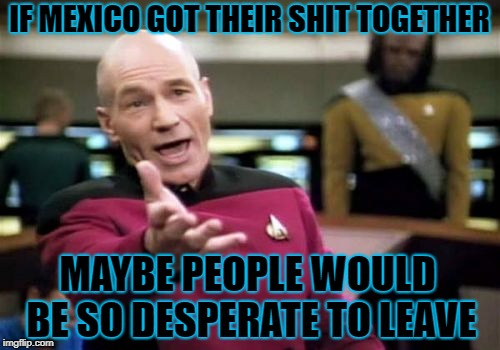 Picard Wtf Meme | IF MEXICO GOT THEIR SHIT TOGETHER MAYBE PEOPLE WOULD BE SO DESPERATE TO LEAVE | image tagged in memes,picard wtf | made w/ Imgflip meme maker