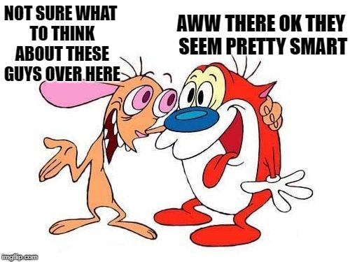 ren and stimpy | NOT SURE WHAT TO THINK ABOUT THESE GUYS OVER HERE AWW THERE OK THEY SEEM PRETTY SMART | image tagged in ren and stimpy | made w/ Imgflip meme maker