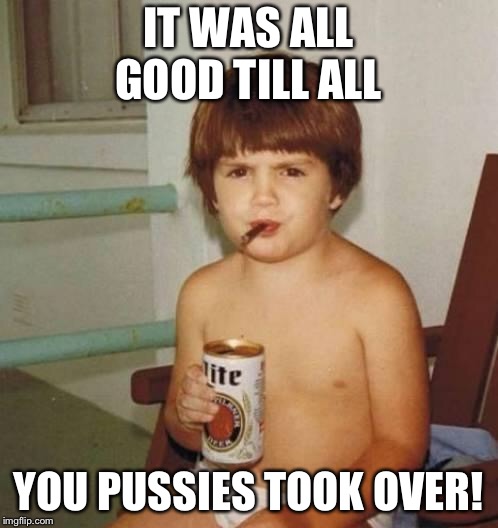 Kid with beer | IT WAS ALL GOOD TILL ALL; YOU PUSSIES TOOK OVER! | image tagged in kid with beer | made w/ Imgflip meme maker