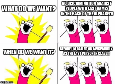 my life in a nutshell | WHAT DO WE WANT? NO DISCRIMINATION AGAINST PEOPLE WITH LAST NAMES IN THE BACK OF THE ALPHABET!! BEFORE I'M CALLED ON AWKWARDLY AS THE LAST PERSON IN CLASS!! WHEN DO WE WANT IT? | image tagged in memes,what do we want | made w/ Imgflip meme maker