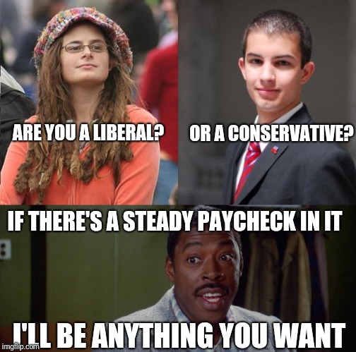 Are you a liberal or a conservative? | OR A CONSERVATIVE? ARE YOU A LIBERAL? IF THERE'S A STEADY PAYCHECK IN IT; I'LL BE ANYTHING YOU WANT | image tagged in liberals,conservatives,memes,funny memes | made w/ Imgflip meme maker