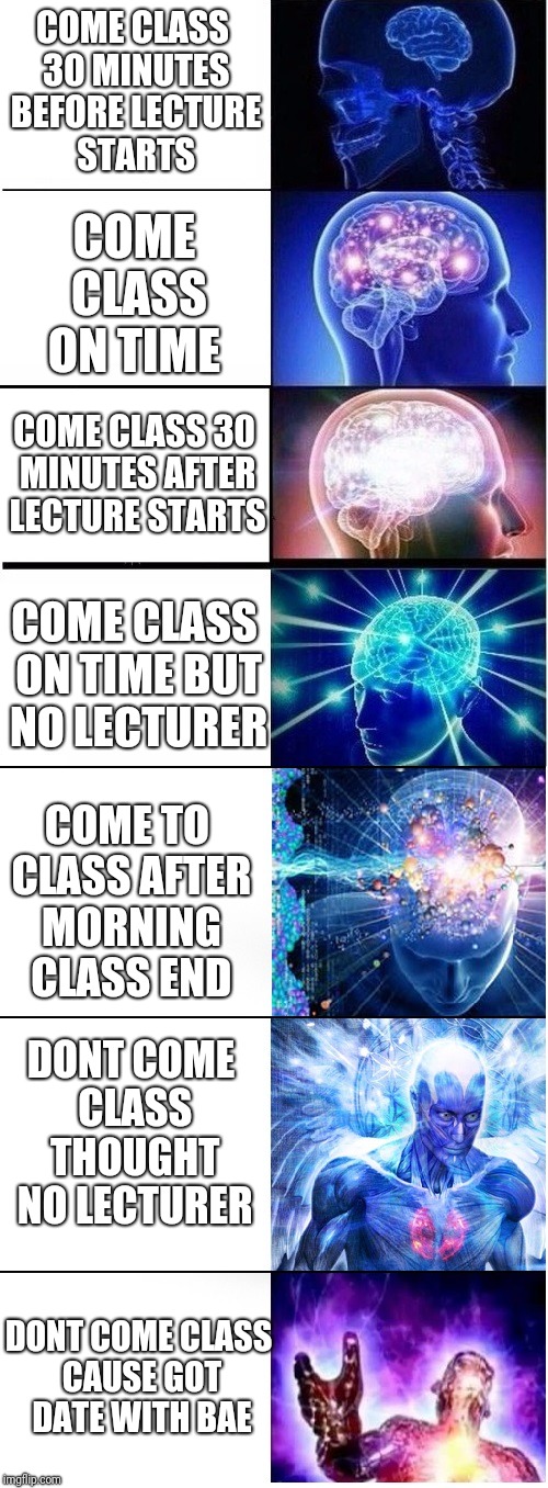 Expanding brain extended 2 | COME CLASS ON TIME; COME CLASS 30 MINUTES BEFORE LECTURE STARTS; COME CLASS 30 MINUTES AFTER LECTURE STARTS; COME CLASS ON TIME BUT NO LECTURER; COME TO CLASS AFTER MORNING CLASS END; DONT COME CLASS THOUGHT NO LECTURER; DONT COME CLASS CAUSE GOT DATE WITH BAE | image tagged in expanding brain extended 2 | made w/ Imgflip meme maker