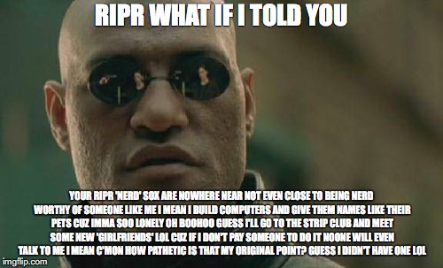 Matrix Morpheus Meme | RIPR
WHAT IF I TOLD YOU; YOUR RIPR 'NERD' SOX ARE NOWHERE NEAR NOT EVEN CLOSE TO BEING NERD WORTHY OF SOMEONE LIKE ME I MEAN I BUILD COMPUTERS AND GIVE THEM NAMES LIKE THEIR PETS CUZ IMMA SOO LONELY OH BOOHOO GUESS I'LL GO TO THE STRIP CLUB AND MEET SOME NEW 'GIRLFRIENDS' LOL CUZ IF I DON'T PAY SOMEONE TO DO IT NOONE WILL EVEN TALK TO ME I MEAN C'MON HOW PATHETIC IS THAT MY ORIGINAL POINT? GUESS I DIDN'T HAVE ONE LOL | image tagged in memes,matrix morpheus | made w/ Imgflip meme maker