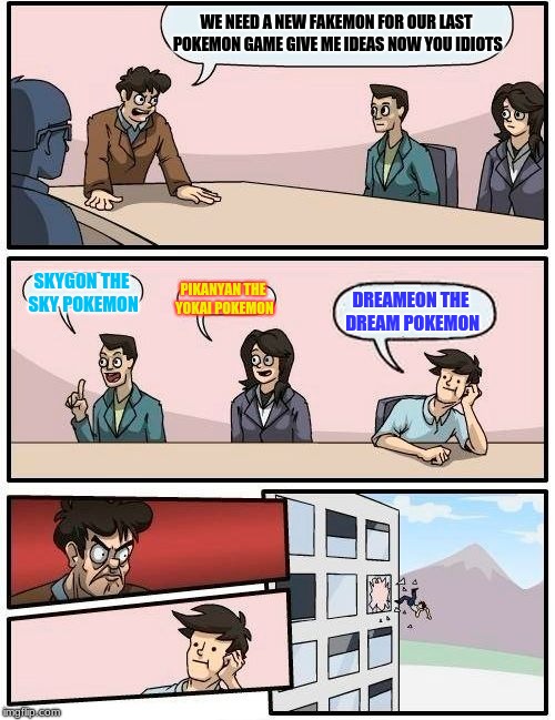 Boardroom Meeting Suggestion | WE NEED A NEW FAKEMON FOR OUR LAST POKEMON GAME GIVE ME IDEAS NOW YOU IDIOTS; SKYGON THE SKY POKEMON; PIKANYAN THE YOKAI POKEMON; DREAMEON THE DREAM POKEMON | image tagged in memes,boardroom meeting suggestion | made w/ Imgflip meme maker