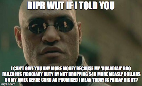 Matrix Morpheus | RIPR WUT IF I TOLD YOU; I CAN'T GIVE YOU ANY MORE MONEY BECAUSE MY 'GUARDIAN' BRO FAILED HIS FIDUCIARY DUTY BY NOT DROPPING $40 MORE MEASLY DOLLARS ON MY AMEX SERVE CARD AS PROMISED I MEAN TODAY IS FRIDAY RIGHT? | image tagged in memes,matrix morpheus | made w/ Imgflip meme maker