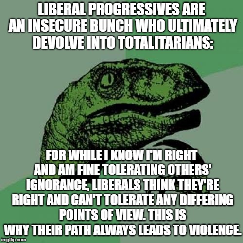 An Unwillingness To Admit You're Wrong Is The Source Of So Much Pain | LIBERAL PROGRESSIVES ARE AN INSECURE BUNCH WHO ULTIMATELY DEVOLVE INTO TOTALITARIANS:; FOR WHILE I KNOW I'M RIGHT AND AM FINE TOLERATING OTHERS' IGNORANCE, LIBERALS THINK THEY'RE RIGHT AND CAN'T TOLERATE ANY DIFFERING POINTS OF VIEW. THIS IS WHY THEIR PATH ALWAYS LEADS TO VIOLENCE. | image tagged in memes,philosoraptor | made w/ Imgflip meme maker