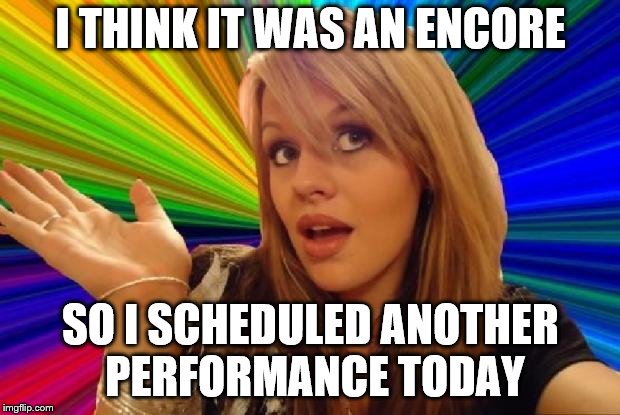 I THINK IT WAS AN ENCORE SO I SCHEDULED ANOTHER PERFORMANCE TODAY | made w/ Imgflip meme maker