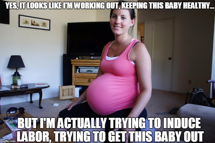 Well, which is it? | YES, IT LOOKS LIKE I'M WORKING OUT, KEEPING THIS BABY HEALTHY... BUT I'M ACTUALLY TRYING TO INDUCE LABOR, TRYING TO GET THIS BABY OUT | image tagged in pregnant,working out,labor | made w/ Imgflip meme maker