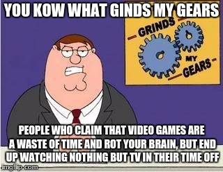 You know what grinds my gears | YOU KOW WHAT GINDS MY GEARS; PEOPLE WHO CLAIM THAT VIDEO GAMES ARE A WASTE OF TIME AND ROT YOUR BRAIN, BUT END UP WATCHING NOTHING BUT TV IN THEIR TIME OFF | image tagged in you know what grinds my gears | made w/ Imgflip meme maker