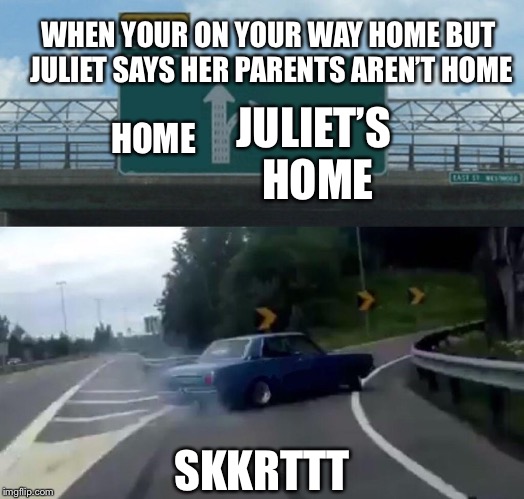 Left Exit 12 Off Ramp Meme | WHEN YOUR ON YOUR WAY HOME BUT JULIET SAYS HER PARENTS AREN’T HOME; HOME; JULIET’S HOME; SKKRTTT | image tagged in memes,left exit 12 off ramp | made w/ Imgflip meme maker