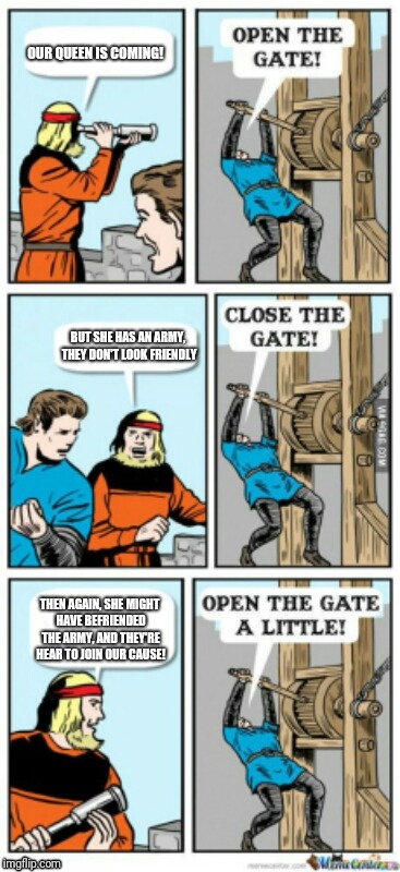 Open the gate a little | OUR QUEEN IS COMING! BUT SHE HAS AN ARMY, THEY DON'T LOOK FRIENDLY; THEN AGAIN, SHE MIGHT HAVE BEFRIENDED THE ARMY, AND THEY'RE HEAR TO JOIN OUR CAUSE! | image tagged in open the gate a little | made w/ Imgflip meme maker