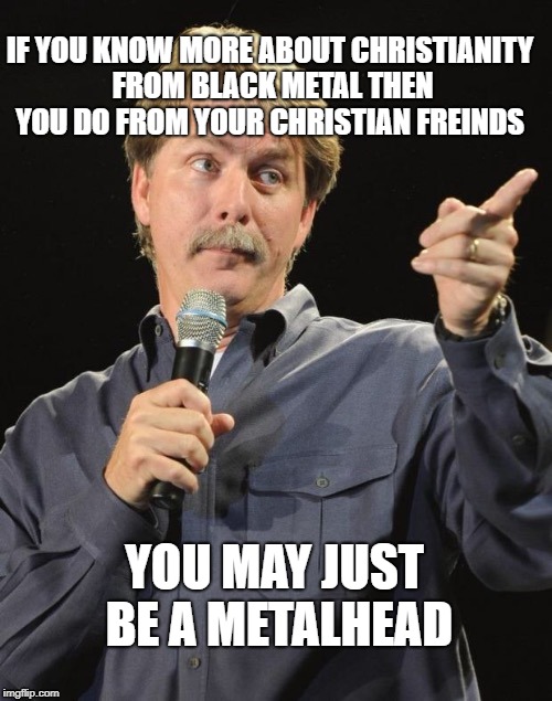 Had this realization today | IF YOU KNOW MORE ABOUT CHRISTIANITY FROM BLACK METAL THEN YOU DO FROM YOUR CHRISTIAN FREINDS; YOU MAY JUST BE A METALHEAD | image tagged in jeff foxworthy you might be a redneck if,memes,funny,black metal,christianity,irony | made w/ Imgflip meme maker