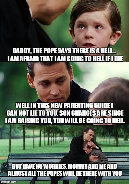 Finding Neverland Meme | DADDY, THE POPE SAYS THERE IS A HELL... I AM AFRAID THAT I AM GOING TO HELL IF I DIE; WELL IN THIS NEW PARENTING GUIDE I CAN NOT LIE TO YOU, SON CHANCES ARE SINCE I AM RAISING YOU, YOU WILL BE GOING TO HELL. BUT HAVE NO WORRIES, MOMMY AND ME AND ALMOST ALL THE POPES WILL BE THERE WITH YOU | image tagged in memes,finding neverland | made w/ Imgflip meme maker
