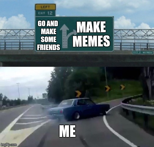 Left Exit 12 Off Ramp Meme | GO AND MAKE SOME FRIENDS; MAKE MEMES; ME | image tagged in memes,left exit 12 off ramp | made w/ Imgflip meme maker