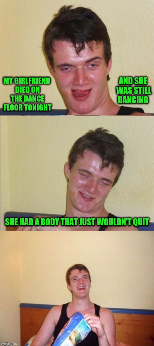 10 guy bad pun | AND SHE WAS STILL DANCING; MY GIRLFRIEND DIED ON THE DANCE FLOOR TONIGHT; SHE HAD A BODY THAT JUST WOULDN'T QUIT | image tagged in 10 guy bad pun | made w/ Imgflip meme maker