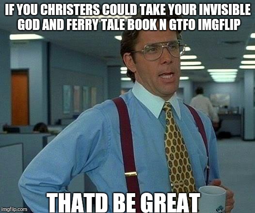 That Would Be Great Meme | IF YOU CHRISTERS COULD TAKE YOUR INVISIBLE GOD AND FERRY TALE BOOK N GTFO IMGFLIP; THATD BE GREAT | image tagged in memes,that would be great | made w/ Imgflip meme maker