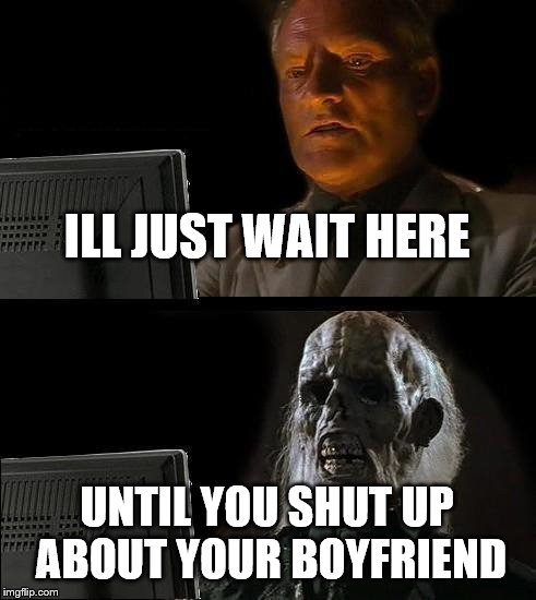 I'll Just Wait Here Meme | ILL JUST WAIT HERE; UNTIL YOU SHUT UP ABOUT YOUR BOYFRIEND | image tagged in memes,ill just wait here | made w/ Imgflip meme maker