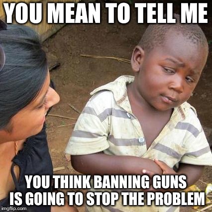Third World Skeptical Kid Meme | YOU MEAN TO TELL ME; YOU THINK BANNING GUNS IS GOING TO STOP THE PROBLEM | image tagged in memes,third world skeptical kid | made w/ Imgflip meme maker