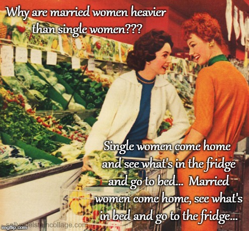 A question... | Why are married women heavier than single women??? Single women come home and see what's in the fridge and go to bed...  Married women come home, see what's in bed and go to the fridge... | image tagged in married,heavier,single,fridge | made w/ Imgflip meme maker